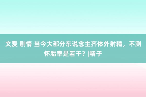 文爱 剧情 当今大部分东说念主齐体外射精，不测怀胎率是若干？|精子