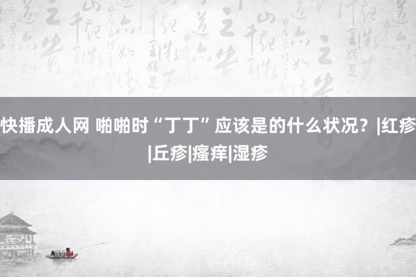 快播成人网 啪啪时“丁丁”应该是的什么状况？|红疹|丘疹|瘙痒|湿疹