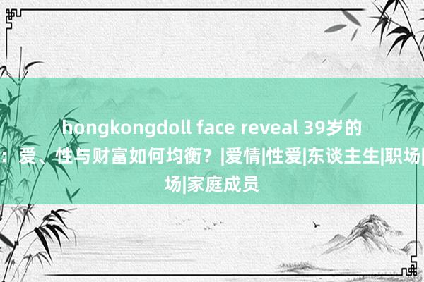 hongkongdoll face reveal 39岁的幸福密码：爱、性与财富如何均衡？|爱情|性爱|东谈主生|职场|家庭成员