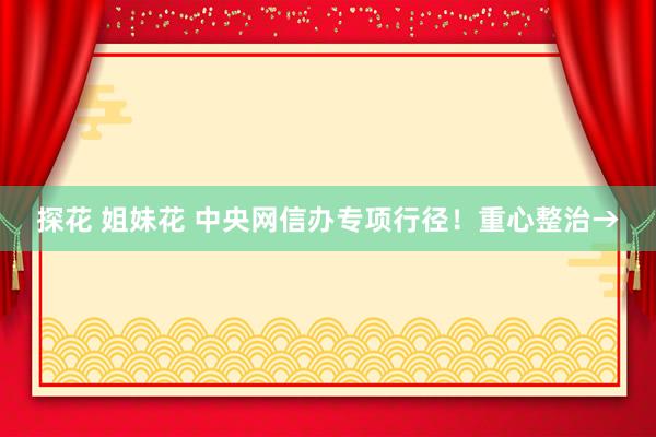 探花 姐妹花 中央网信办专项行径！重心整治→