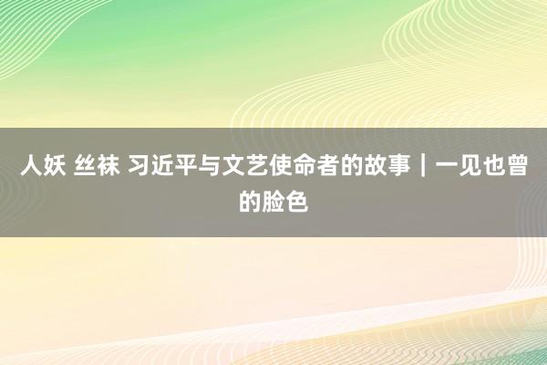 人妖 丝袜 习近平与文艺使命者的故事｜一见也曾的脸色