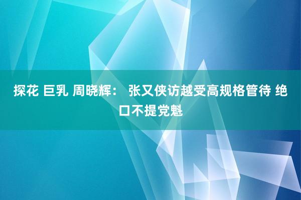 探花 巨乳 周晓辉： 张又侠访越受高规格管待 绝口不提党魁