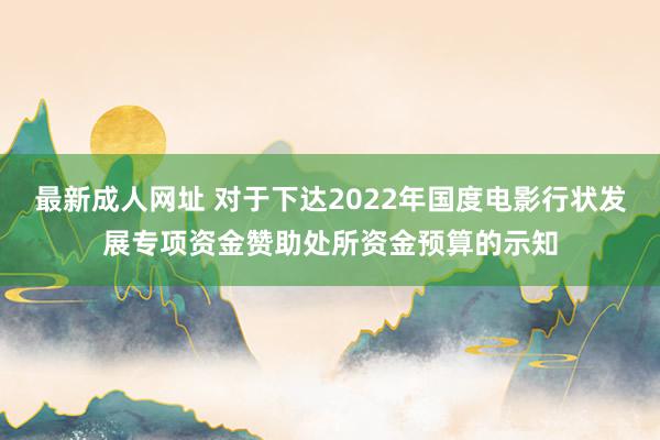 最新成人网址 对于下达2022年国度电影行状发展专项资金赞助处所资金预算的示知