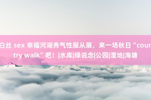 白丝 sex 幸福河湖秀气性服从展，来一场秋日“country walk”吧！|水库|绿说念|公园|湿地|海塘