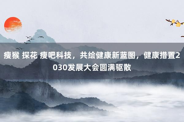 瘦猴 探花 瘦吧科技，共绘健康新蓝图，健康措置2030发展大会圆满驱散