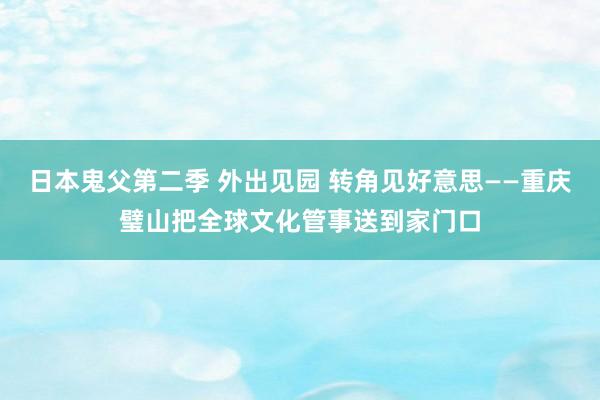 日本鬼父第二季 外出见园 转角见好意思——重庆璧山把全球文化管事送到家门口