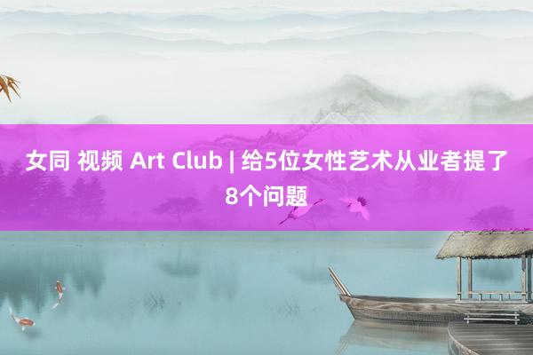 女同 视频 Art Club | 给5位女性艺术从业者提了8个问题