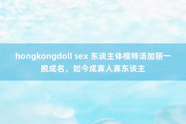 hongkongdoll sex 东谈主体模特汤加丽一脱成名，如今成寡人寡东谈主