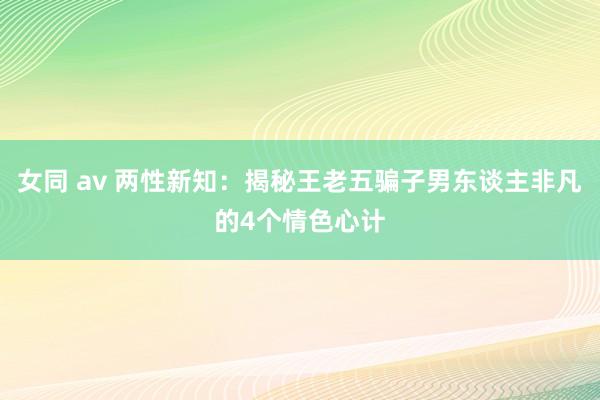 女同 av 两性新知：揭秘王老五骗子男东谈主非凡的4个情色心计