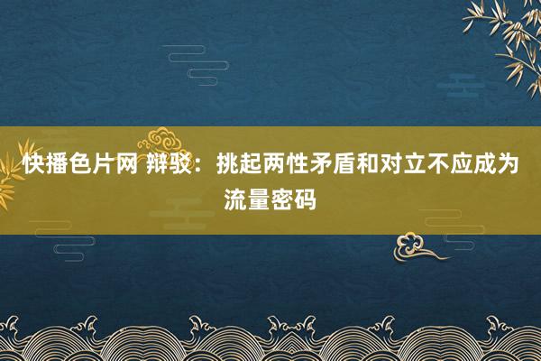 快播色片网 辩驳：挑起两性矛盾和对立不应成为流量密码