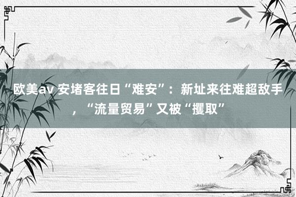 欧美av 安堵客往日“难安”：新址来往难超敌手，“流量贸易”又被“攫取”