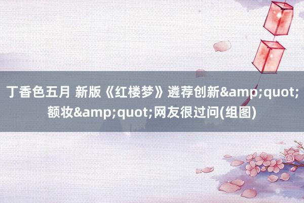 丁香色五月 新版《红楼梦》遴荐创新&quot;额妆&quot;网友很过问(组图)