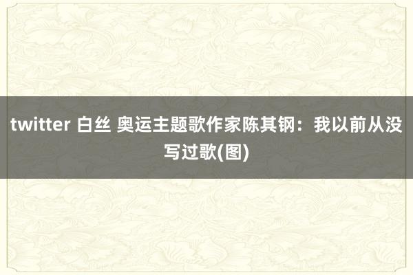 twitter 白丝 奥运主题歌作家陈其钢：我以前从没写过歌(图)