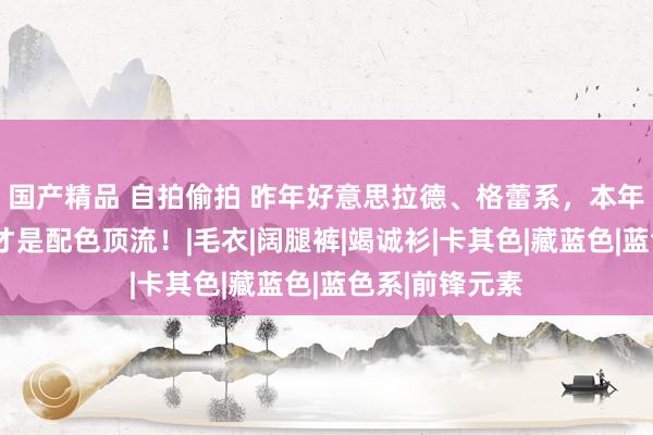 国产精品 自拍偷拍 昨年好意思拉德、格蕾系，本年秋冬“蓝色”才是配色顶流！|毛衣|阔腿裤|竭诚衫|卡其色|藏蓝色|蓝色系|前锋元素