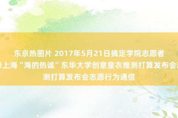 东京热图片 2017年5月21日搞定学院志愿者搞定中心先锋上海“海的热诚”东华大学创意童衣推测打算发布会志愿行为通信