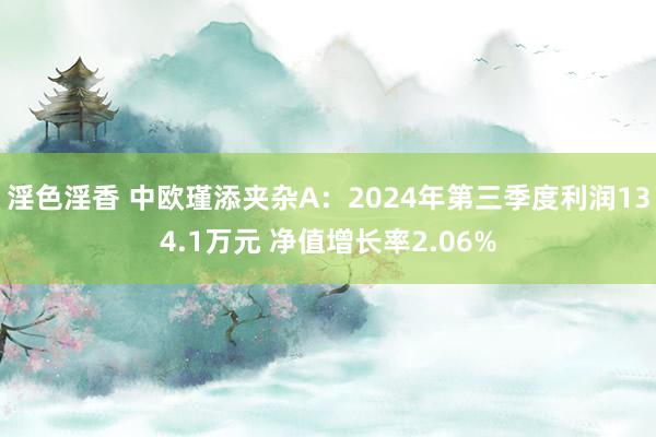 淫色淫香 中欧瑾添夹杂A：2024年第三季度利润134.1万元 净值增长率2.06%