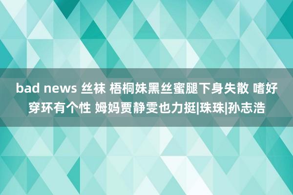 bad news 丝袜 梧桐妹黑丝蜜腿下身失散 嗜好穿环有个性 姆妈贾静雯也力挺|珠珠|孙志浩