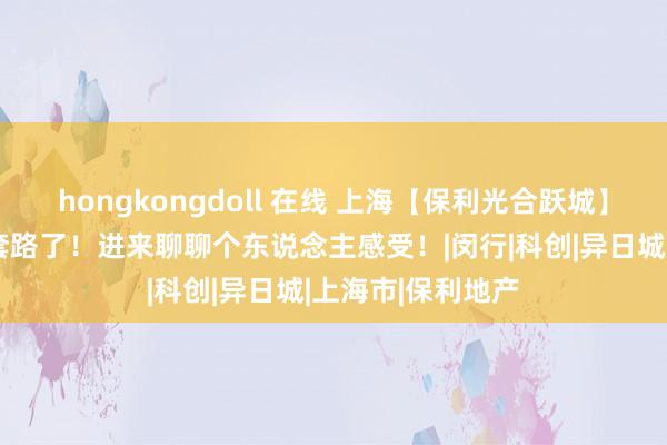 hongkongdoll 在线 上海【保利光合跃城】—大家千万别被套路了！进来聊聊个东说念主感受！|闵行|科创|异日城|上海市|保利地产