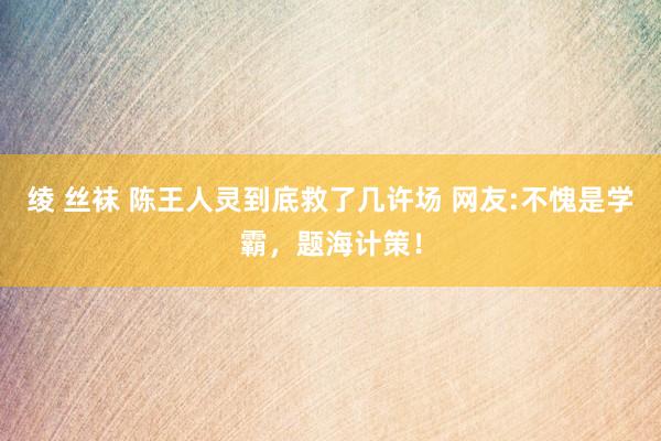 绫 丝袜 陈王人灵到底救了几许场 网友:不愧是学霸，题海计策！