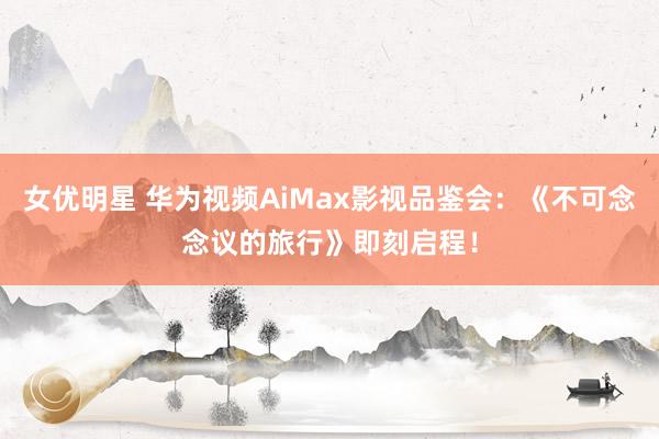 女优明星 华为视频AiMax影视品鉴会：《不可念念议的旅行》即刻启程！