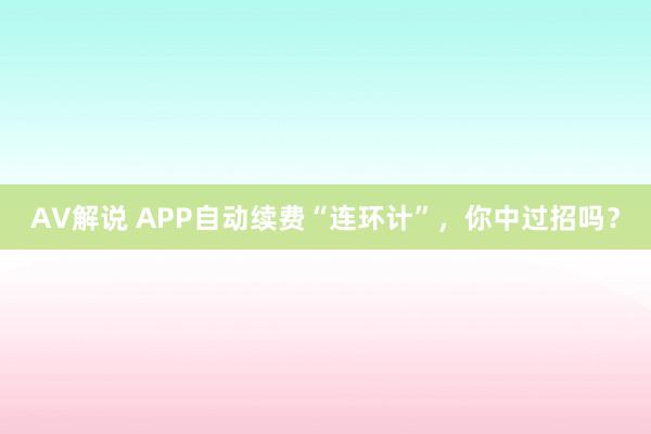 AV解说 APP自动续费“连环计”，你中过招吗？