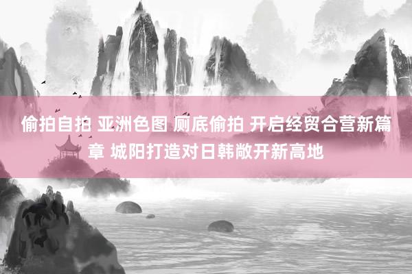 偷拍自拍 亚洲色图 厕底偷拍 开启经贸合营新篇章 城阳打造对日韩敞开新高地