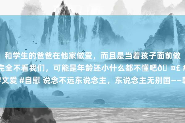 和学生的爸爸在他家做爱，而且是当着孩子面前做爱，太刺激了，孩子完全不看我们，可能是年龄还小什么都不懂吧🤣 #同城 #文爱 #自慰 说念不远东说念主，东说念主无别国——韩国文化的历史基因与实践阐扬