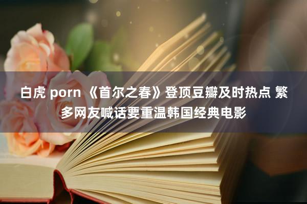 白虎 porn 《首尔之春》登顶豆瓣及时热点 繁多网友喊话要重温韩国经典电影