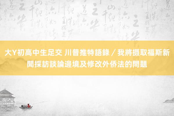 大Y初高中生足交 川普推特語錄／我將摄取福斯新聞採訪　談論邊境及修改外侨法的問題