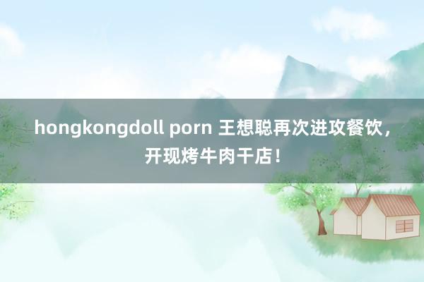 hongkongdoll porn 王想聪再次进攻餐饮，开现烤牛肉干店！