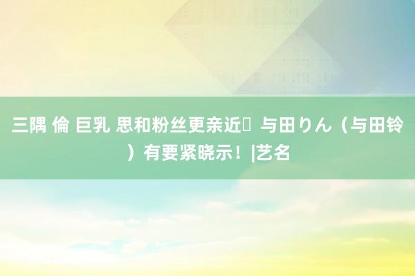 三隅 倫 巨乳 思和粉丝更亲近⋯与田りん（与田铃）有要紧晓示！|艺名