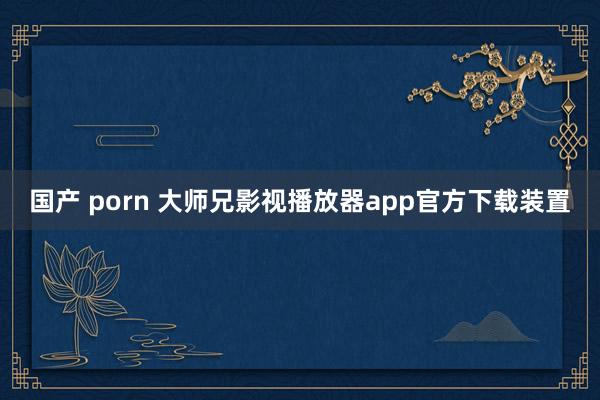 国产 porn 大师兄影视播放器app官方下载装置