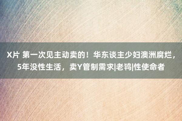 X片 第一次见主动卖的！华东谈主少妇澳洲腐烂，5年没性生活，卖Y管制需求|老鸨|性使命者