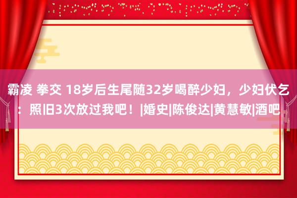 霸凌 拳交 18岁后生尾随32岁喝醉少妇，少妇伏乞：照旧3次放过我吧！|婚史|陈俊达|黄慧敏|酒吧