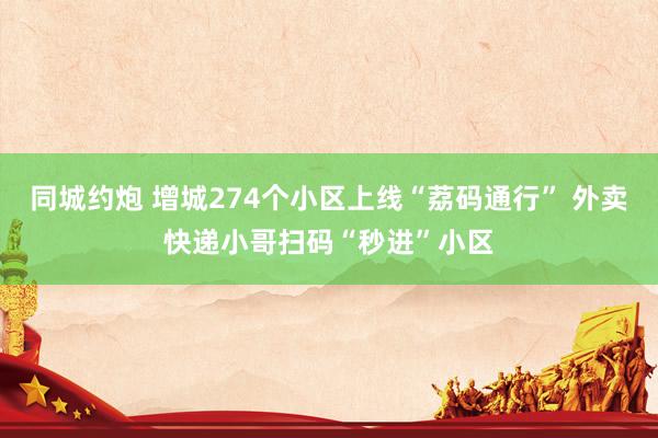 同城约炮 增城274个小区上线“荔码通行” 外卖快递小哥扫码“秒进”小区